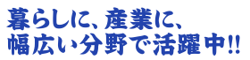 暮らしに、産業に、幅広い分野で活躍中!!